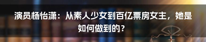 演员杨怡潇:从素人少女到百亿票房女主,她是如何做到的?