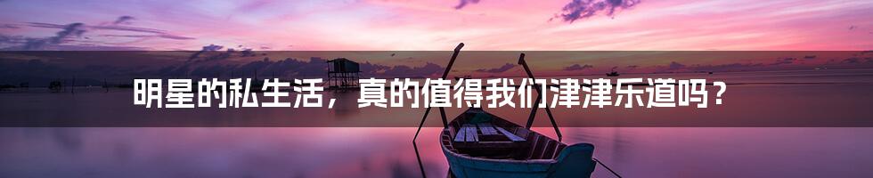 明星的私生活，真的值得我们津津乐道吗？
