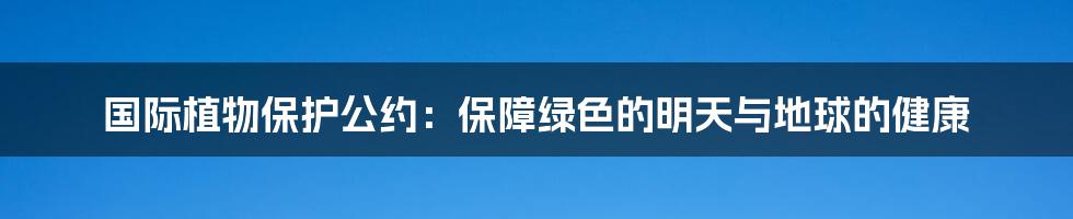 国际植物保护公约：保障绿色的明天与地球的健康
