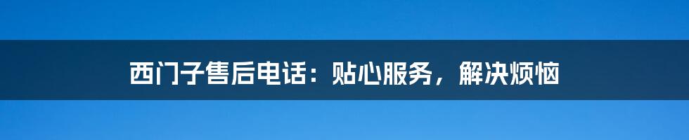 西门子售后电话：贴心服务，解决烦恼