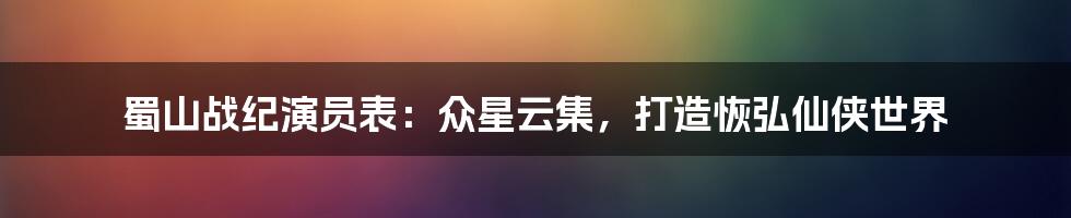 蜀山战纪演员表:众星云集,打造恢弘仙侠世界