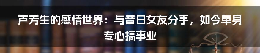 芦芳生的感情世界：与昔日女友分手，如今单身专心搞事业