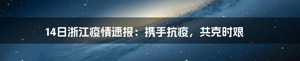 14日浙江疫情速报：携手抗疫，共克时艰