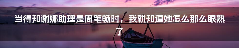 当得知谢娜助理是周笔畅时,我就知道她怎么那么眼熟了