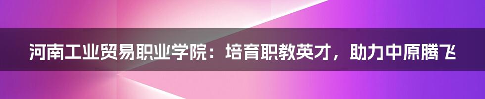 河南工业贸易职业学院:培育职教英才,助力中原腾飞