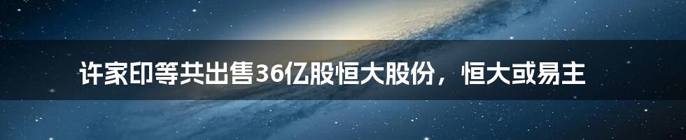 许家印等共出售36亿股恒大股份,恒大或易主