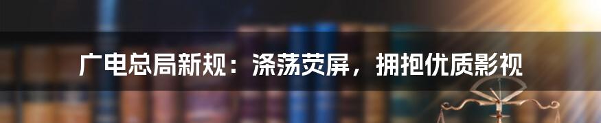 广电总局新规:涤荡荧屏,拥抱优质影视