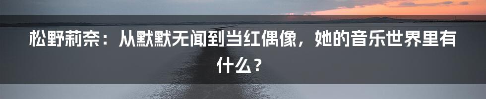 松野莉奈：从默默无闻到当红偶像，她的音乐世界里有什么？