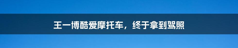 王一博酷爱摩托车,终于拿到驾照