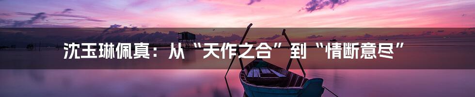 沈玉琳佩真：从“天作之合”到“情断意尽”