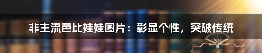 非主流芭比娃娃图片:彰显个性,突破传统