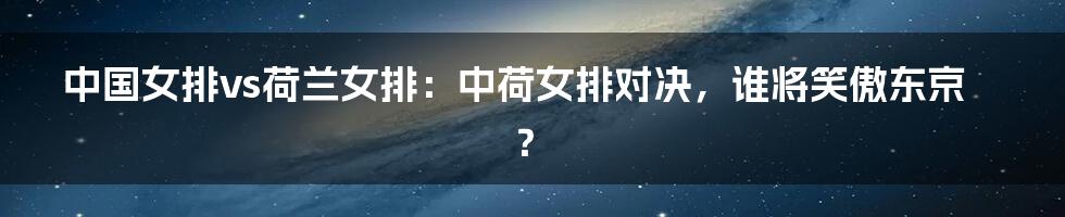中国女排vs荷兰女排:中荷女排对决,谁将笑傲东京?