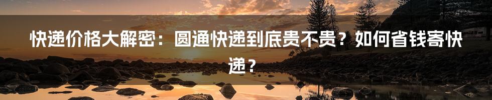 快递价格大解密：圆通快递到底贵不贵？如何省钱寄快递？