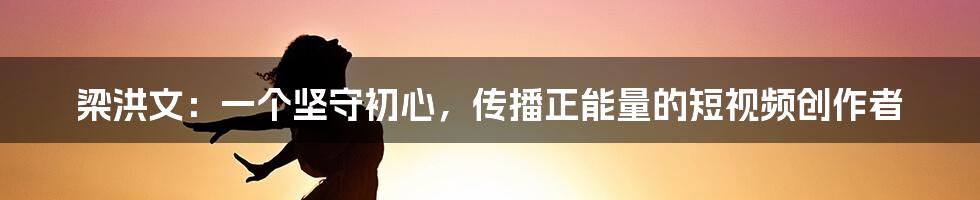 梁洪文：一个坚守初心，传播正能量的短视频创作者