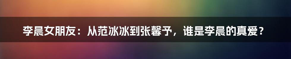 李晨女朋友：从范冰冰到张馨予，谁是李晨的真爱？