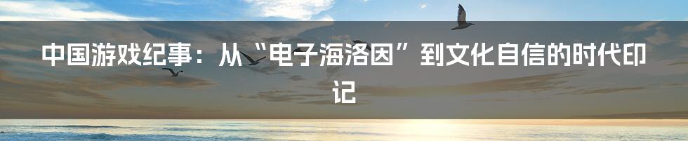 中国游戏纪事：从“电子海洛因”到文化自信的时代印记