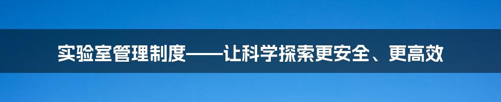 实验室管理制度——让科学探索更安全、更高效