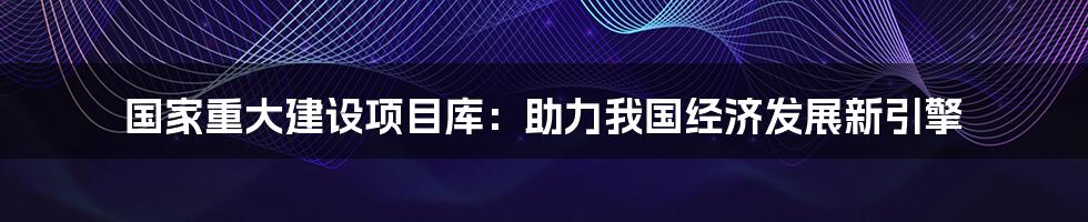 国家重大建设项目库：助力我国经济发展新引擎