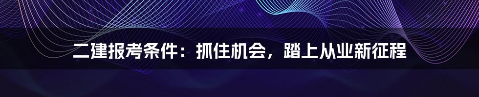 二建报考条件：抓住机会，踏上从业新征程