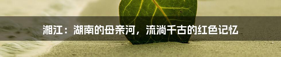 湘江:湖南的母亲河,流淌千古的红色记忆
