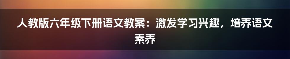 人教版六年级下册语文教案:激发学习兴趣,培养语文素养