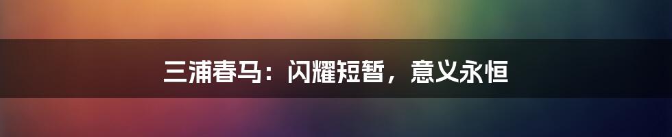 三浦春马：闪耀短暂，意义永恒