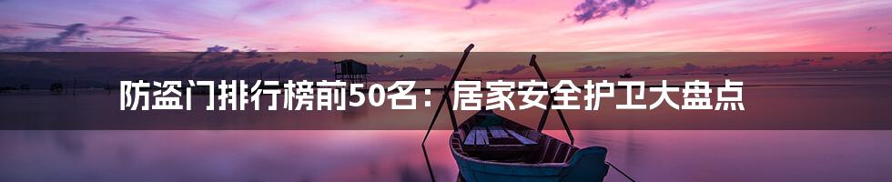 防盗门排行榜前50名：居家安全护卫大盘点