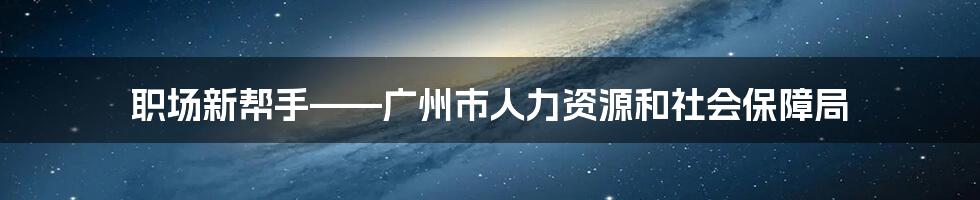 职场新帮手——广州市人力资源和社会保障局