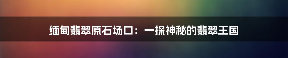 缅甸翡翠原石场口:一探神秘的翡翠王国