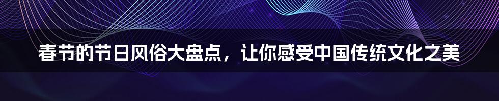 春节的节日风俗大盘点,让你感受中国传统文化之美