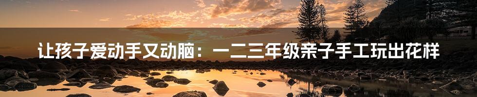 让孩子爱动手又动脑：一二三年级亲子手工玩出花样