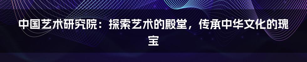 中国艺术研究院:探索艺术的殿堂,传承中华文化的瑰宝