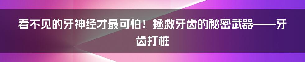 看不见的牙神经才最可怕！拯救牙齿的秘密武器——牙齿打桩