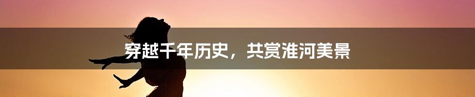 穿越千年历史,共赏淮河美景