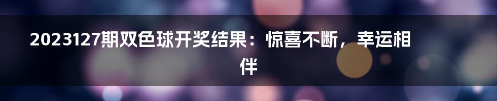2023127期双色球开奖结果:惊喜不断,幸运相伴