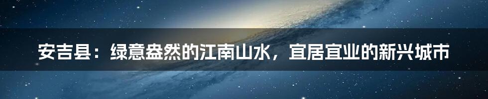 安吉县:绿意盎然的江南山水,宜居宜业的新兴城市