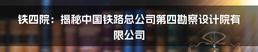 铁四院：揭秘中国铁路总公司第四勘察设计院有限公司