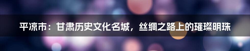 平凉市:甘肃历史文化名城,丝绸之路上的璀璨明珠