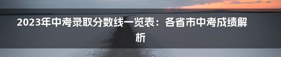 2023年中考录取分数线一览表：各省市中考成绩解析