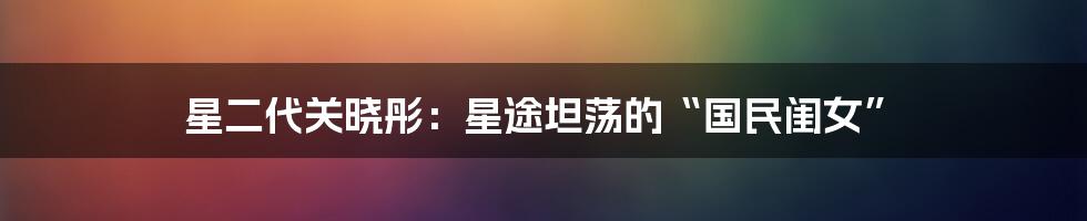 星二代关晓彤：星途坦荡的“国民闺女”