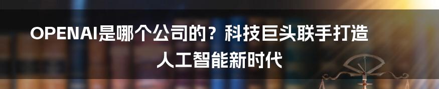 OPENAI是哪个公司的？科技巨头联手打造人工智能新时代