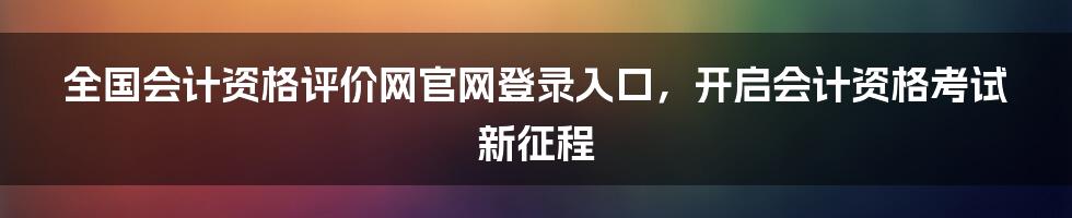 全国会计资格评价网官网登录入口，开启会计资格考试新征程