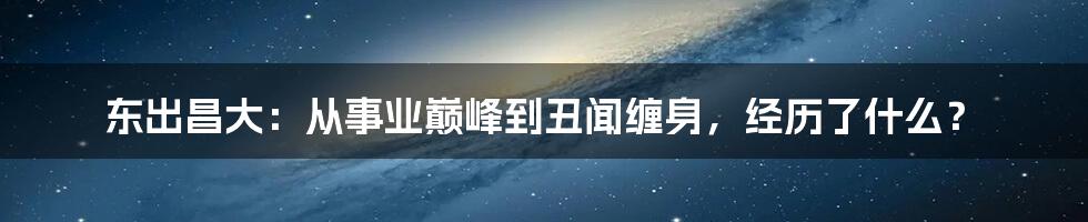 东出昌大：从事业巅峰到丑闻缠身，经历了什么？