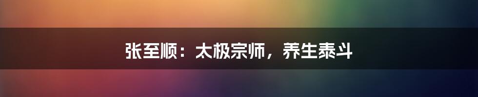 张至顺:太极宗师,养生泰斗