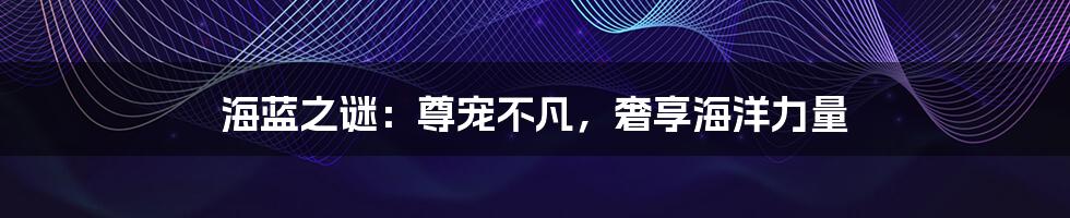 海蓝之谜:尊宠不凡,奢享海洋力量