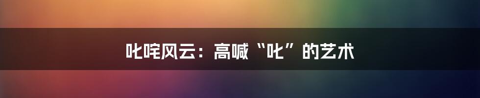 叱咤风云:高喊“叱”的艺术