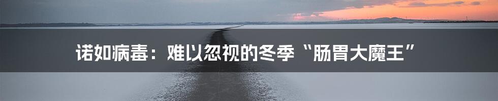 诺如病毒：难以忽视的冬季“肠胃大魔王”