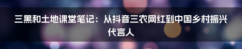 三黑和土地课堂笔记：从抖音三农网红到中国乡村振兴代言人