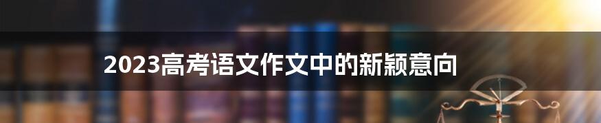 2023高考语文作文中的新颖意向
