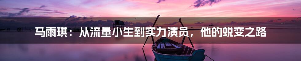 马雨琪：从流量小生到实力演员，他的蜕变之路